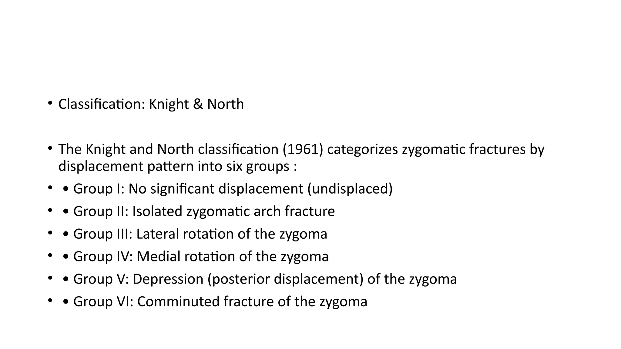 • Classification: Knight & North
• The Knight and North classification (1961) categorizes zygomatic fractures by
displacement pattern into six groups :
• • Group I: No significant displacement (undisplaced)
• • Group II: Isolated zygomatic arch fracture
• • Group III: Lateral rotation of the zygoma
• • Group IV: Medial rotation of the zygoma
• • Group V: Depression (posterior displacement) of the zygoma
• • Group VI: Comminuted fracture of the zygoma
 