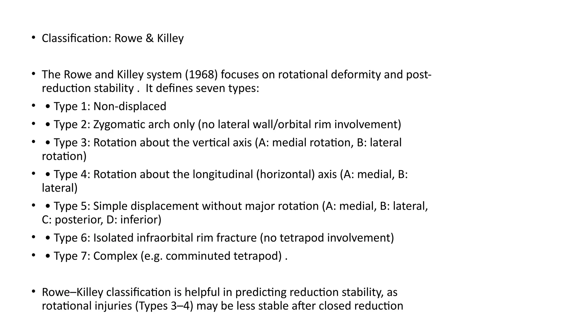 • Classification: Rowe & Killey
• The Rowe and Killey system (1968) focuses on rotational deformity and post-
reduction stability . It defines seven types:
• • Type 1: Non-displaced
• • Type 2: Zygomatic arch only (no lateral wall/orbital rim involvement)
• • Type 3: Rotation about the vertical axis (A: medial rotation, B: lateral
rotation)
• • Type 4: Rotation about the longitudinal (horizontal) axis (A: medial, B:
lateral)
• • Type 5: Simple displacement without major rotation (A: medial, B: lateral,
C: posterior, D: inferior)
• • Type 6: Isolated infraorbital rim fracture (no tetrapod involvement)
• • Type 7: Complex (e.g. comminuted tetrapod) .
• Rowe–Killey classification is helpful in predicting reduction stability, as
rotational injuries (Types 3–4) may be less stable after closed reduction
 