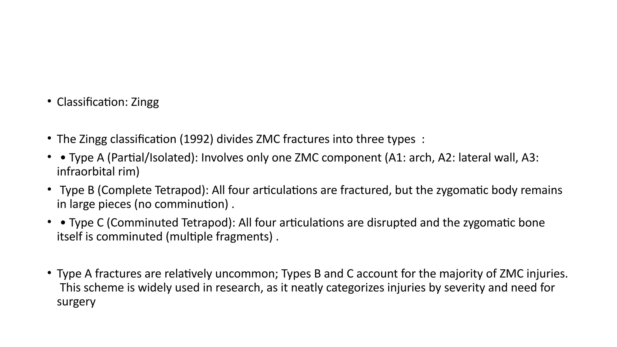 • Classification: Zingg
• The Zingg classification (1992) divides ZMC fractures into three types :
• • Type A (Partial/Isolated): Involves only one ZMC component (A1: arch, A2: lateral wall, A3:
infraorbital rim)
• Type B (Complete Tetrapod): All four articulations are fractured, but the zygomatic body remains
in large pieces (no comminution) .
• • Type C (Comminuted Tetrapod): All four articulations are disrupted and the zygomatic bone
itself is comminuted (multiple fragments) .
• Type A fractures are relatively uncommon; Types B and C account for the majority of ZMC injuries.
This scheme is widely used in research, as it neatly categorizes injuries by severity and need for
surgery
 
