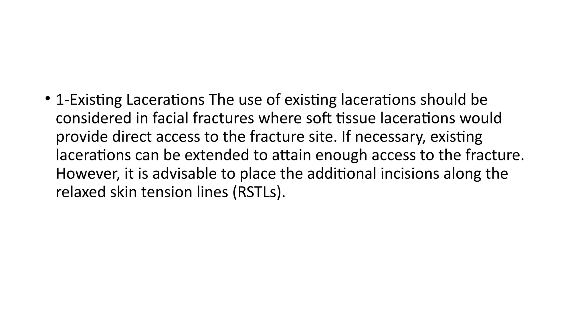 • 1-Existing Lacerations The use of existing lacerations should be
considered in facial fractures where soft tissue lacerations would
provide direct access to the fracture site. If necessary, existing
lacerations can be extended to attain enough access to the fracture.
However, it is advisable to place the additional incisions along the
relaxed skin tension lines (RSTLs).
 