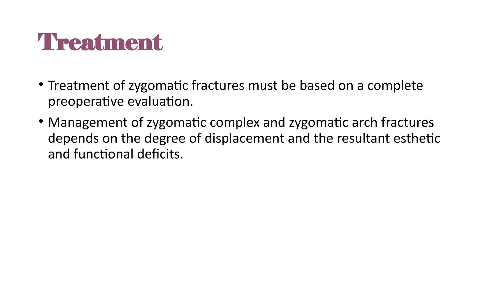 Treatment
• Treatment of zygomatic fractures must be based on a complete
preoperative evaluation.
• Management of zygomatic complex and zygomatic arch fractures
depends on the degree of displacement and the resultant esthetic
and functional deficits.
 