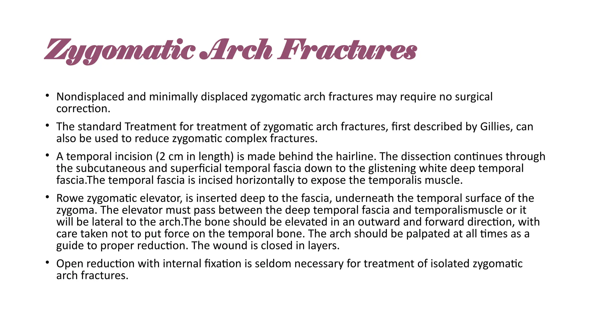 Zygomatic Arch Fractures
• Nondisplaced and minimally displaced zygomatic arch fractures may require no surgical
correction.
• The standard Treatment for treatment of zygomatic arch fractures, first described by Gillies, can
also be used to reduce zygomatic complex fractures.
• A temporal incision (2 cm in length) is made behind the hairline. The dissection continues through
the subcutaneous and superficial temporal fascia down to the glistening white deep temporal
fascia.The temporal fascia is incised horizontally to expose the temporalis muscle.
• Rowe zygomatic elevator, is inserted deep to the fascia, underneath the temporal surface of the
zygoma. The elevator must pass between the deep temporal fascia and temporalismuscle or it
will be lateral to the arch.The bone should be elevated in an outward and forward direction, with
care taken not to put force on the temporal bone. The arch should be palpated at all times as a
guide to proper reduction. The wound is closed in layers.
• Open reduction with internal fixation is seldom necessary for treatment of isolated zygomatic
arch fractures.
 