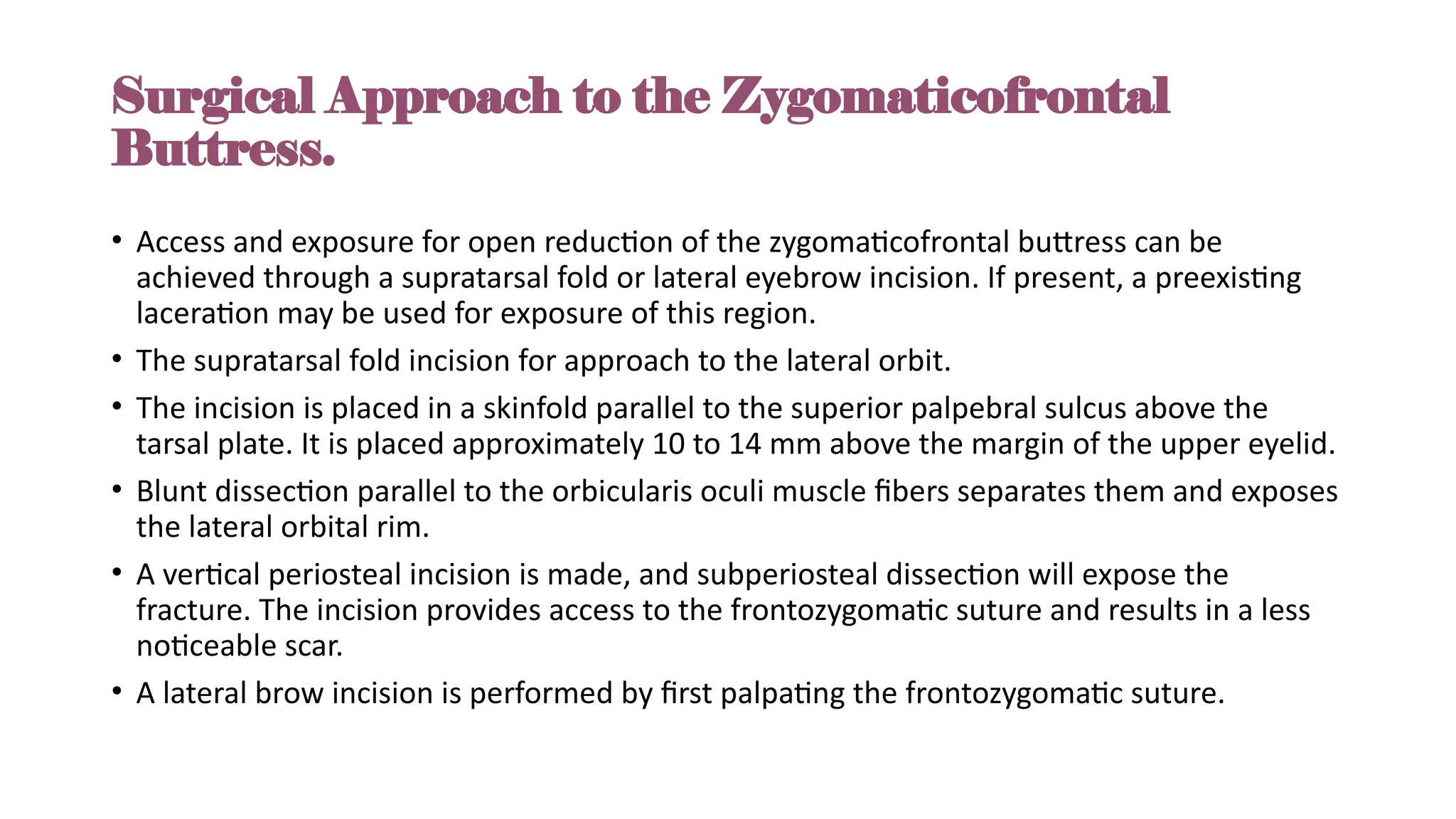Surgical Approach to the Zygomaticofrontal
Buttress.
• Access and exposure for open reduction of the zygomaticofrontal buttress can be
achieved through a supratarsal fold or lateral eyebrow incision. If present, a preexisting
laceration may be used for exposure of this region.
• The supratarsal fold incision for approach to the lateral orbit.
• The incision is placed in a skinfold parallel to the superior palpebral sulcus above the
tarsal plate. It is placed approximately 10 to 14 mm above the margin of the upper eyelid.
• Blunt dissection parallel to the orbicularis oculi muscle fibers separates them and exposes
the lateral orbital rim.
• A vertical periosteal incision is made, and subperiosteal dissection will expose the
fracture. The incision provides access to the frontozygomatic suture and results in a less
noticeable scar.
• A lateral brow incision is performed by first palpating the frontozygomatic suture.
 