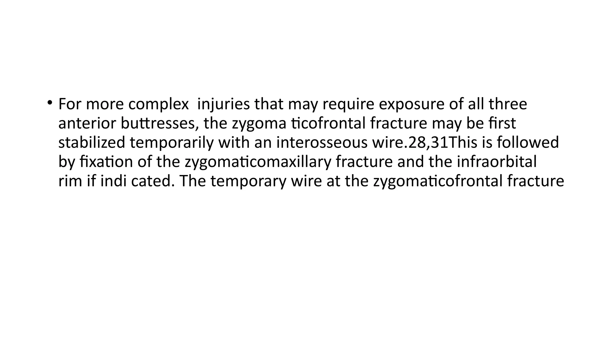 • For more complex injuries that may require exposure of all three
anterior buttresses, the zygoma ticofrontal fracture may be first
stabilized temporarily with an interosseous wire.28,31This is followed
by fixation of the zygomaticomaxillary fracture and the infraorbital
rim if indi cated. The temporary wire at the zygomaticofrontal fracture
 