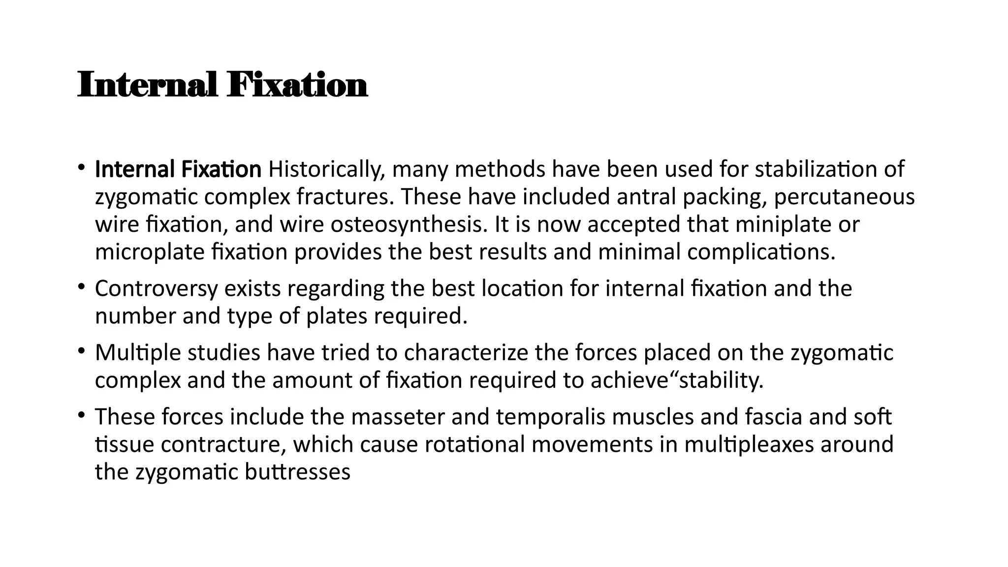 Internal Fixation
• Internal Fixation Historically, many methods have been used for stabilization of
zygomatic complex fractures. These have included antral packing, percutaneous
wire fixation, and wire osteosynthesis. It is now accepted that miniplate or
microplate fixation provides the best results and minimal complications.
• Controversy exists regarding the best location for internal fixation and the
number and type of plates required.
• Multiple studies have tried to characterize the forces placed on the zygomatic
complex and the amount of fixation required to achieve“stability.
• These forces include the masseter and temporalis muscles and fascia and soft
tissue contracture, which cause rotational movements in multipleaxes around
the zygomatic buttresses
 