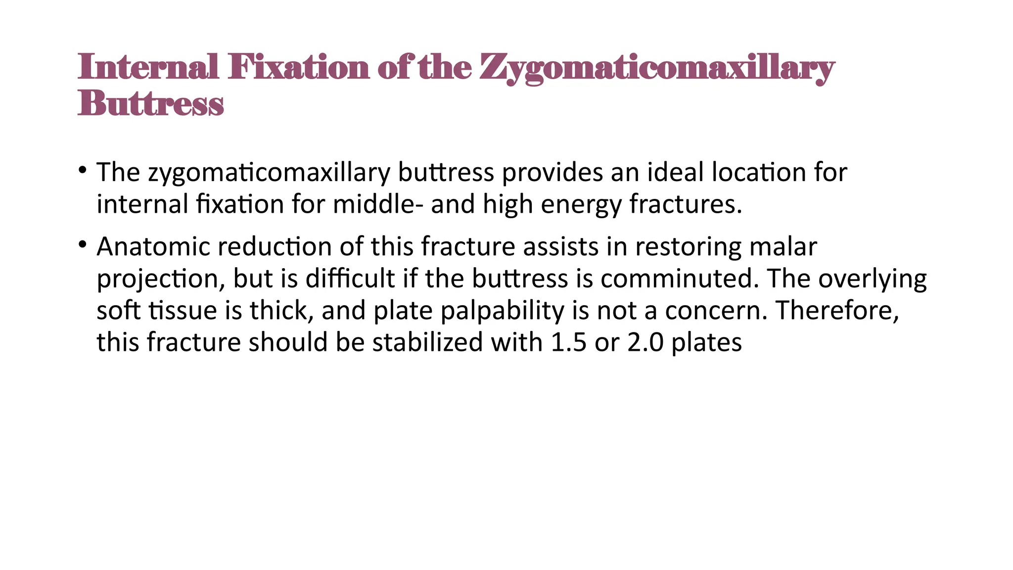 Internal Fixation of the Zygomaticomaxillary
Buttress
• The zygomaticomaxillary buttress provides an ideal location for
internal fixation for middle- and high energy fractures.
• Anatomic reduction of this fracture assists in restoring malar
projection, but is difficult if the buttress is comminuted. The overlying
soft tissue is thick, and plate palpability is not a concern. Therefore,
this fracture should be stabilized with 1.5 or 2.0 plates
 