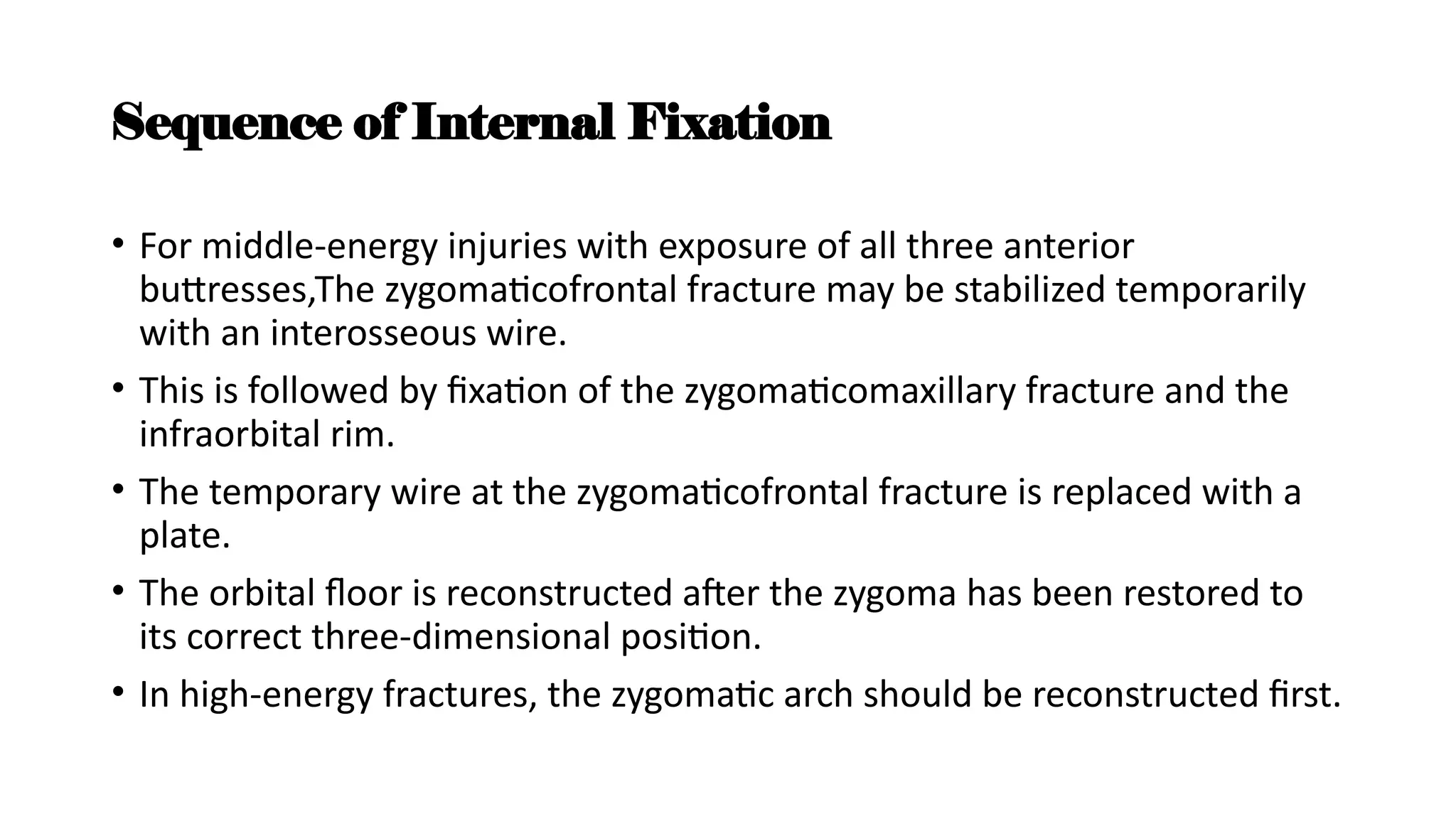 Sequence of Internal Fixation
• For middle-energy injuries with exposure of all three anterior
buttresses,The zygomaticofrontal fracture may be stabilized temporarily
with an interosseous wire.
• This is followed by fixation of the zygomaticomaxillary fracture and the
infraorbital rim.
• The temporary wire at the zygomaticofrontal fracture is replaced with a
plate.
• The orbital floor is reconstructed after the zygoma has been restored to
its correct three-dimensional position.
• In high-energy fractures, the zygomatic arch should be reconstructed first.
 
