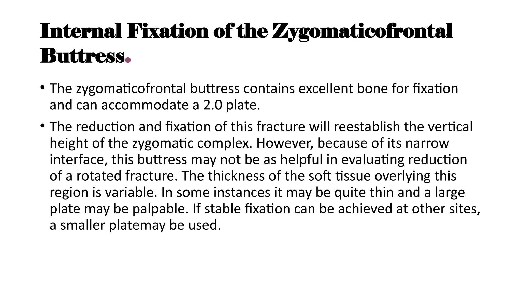 Internal Fixation of the Zygomaticofrontal
Buttress.
• The zygomaticofrontal buttress contains excellent bone for fixation
and can accommodate a 2.0 plate.
• The reduction and fixation of this fracture will reestablish the vertical
height of the zygomatic complex. However, because of its narrow
interface, this buttress may not be as helpful in evaluating reduction
of a rotated fracture. The thickness of the soft tissue overlying this
region is variable. In some instances it may be quite thin and a large
plate may be palpable. If stable fixation can be achieved at other sites,
a smaller platemay be used.
 