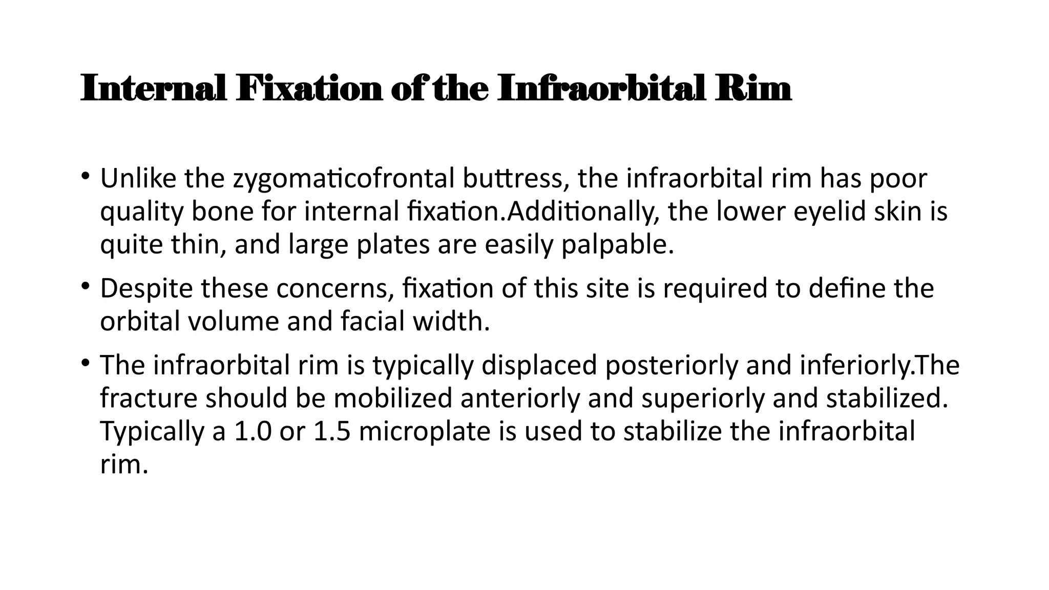 Internal Fixation of the Infraorbital Rim
• Unlike the zygomaticofrontal buttress, the infraorbital rim has poor
quality bone for internal fixation.Additionally, the lower eyelid skin is
quite thin, and large plates are easily palpable.
• Despite these concerns, fixation of this site is required to define the
orbital volume and facial width.
• The infraorbital rim is typically displaced posteriorly and inferiorly.The
fracture should be mobilized anteriorly and superiorly and stabilized.
Typically a 1.0 or 1.5 microplate is used to stabilize the infraorbital
rim.
 
