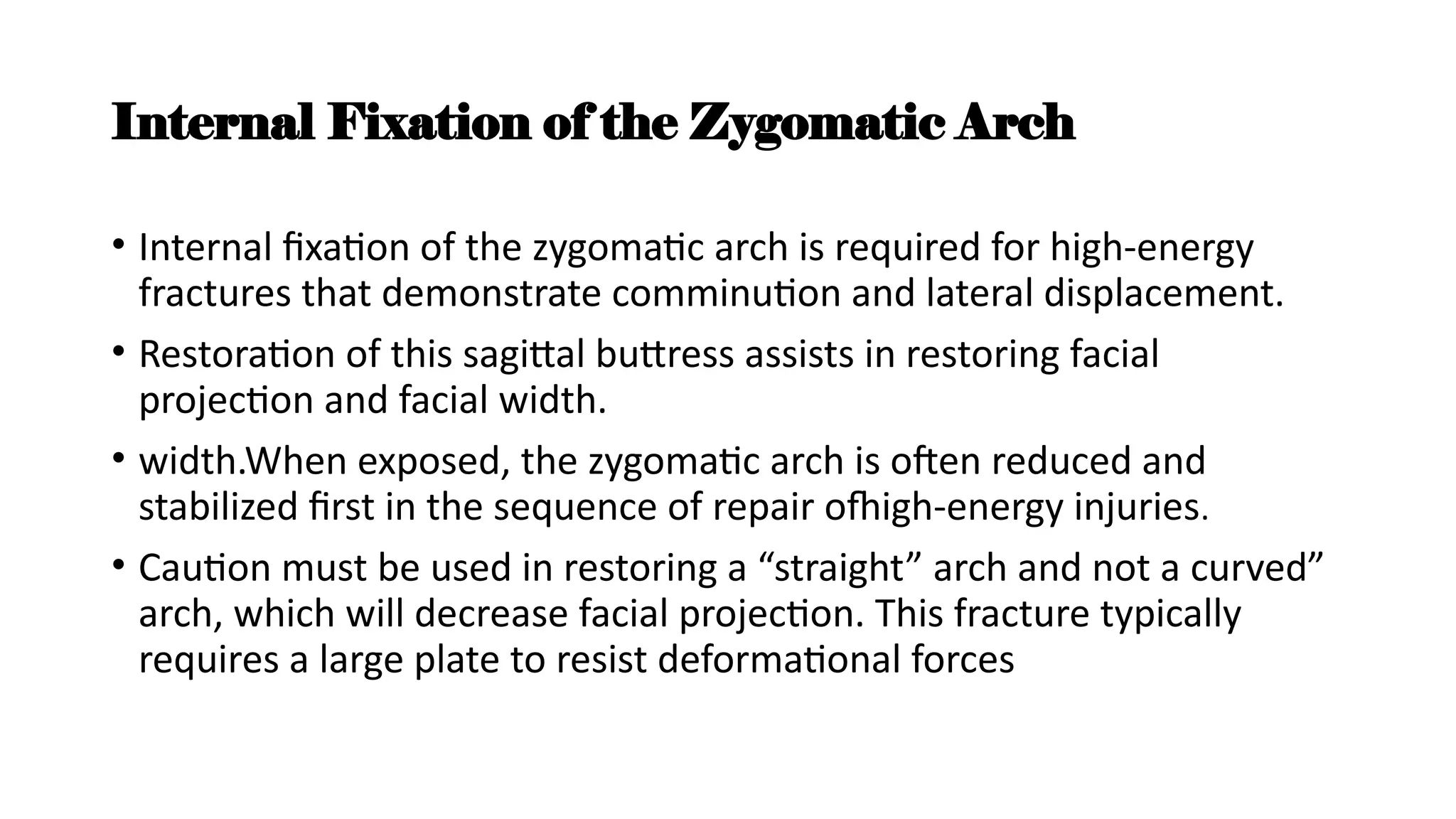 Internal Fixation of the Zygomatic Arch
• Internal fixation of the zygomatic arch is required for high-energy
fractures that demonstrate comminution and lateral displacement.
• Restoration of this sagittal buttress assists in restoring facial
projection and facial width.
• width.When exposed, the zygomatic arch is often reduced and
stabilized first in the sequence of repair ofhigh-energy injuries.
• Caution must be used in restoring a “straight” arch and not a curved”
arch, which will decrease facial projection. This fracture typically
requires a large plate to resist deformational forces
 