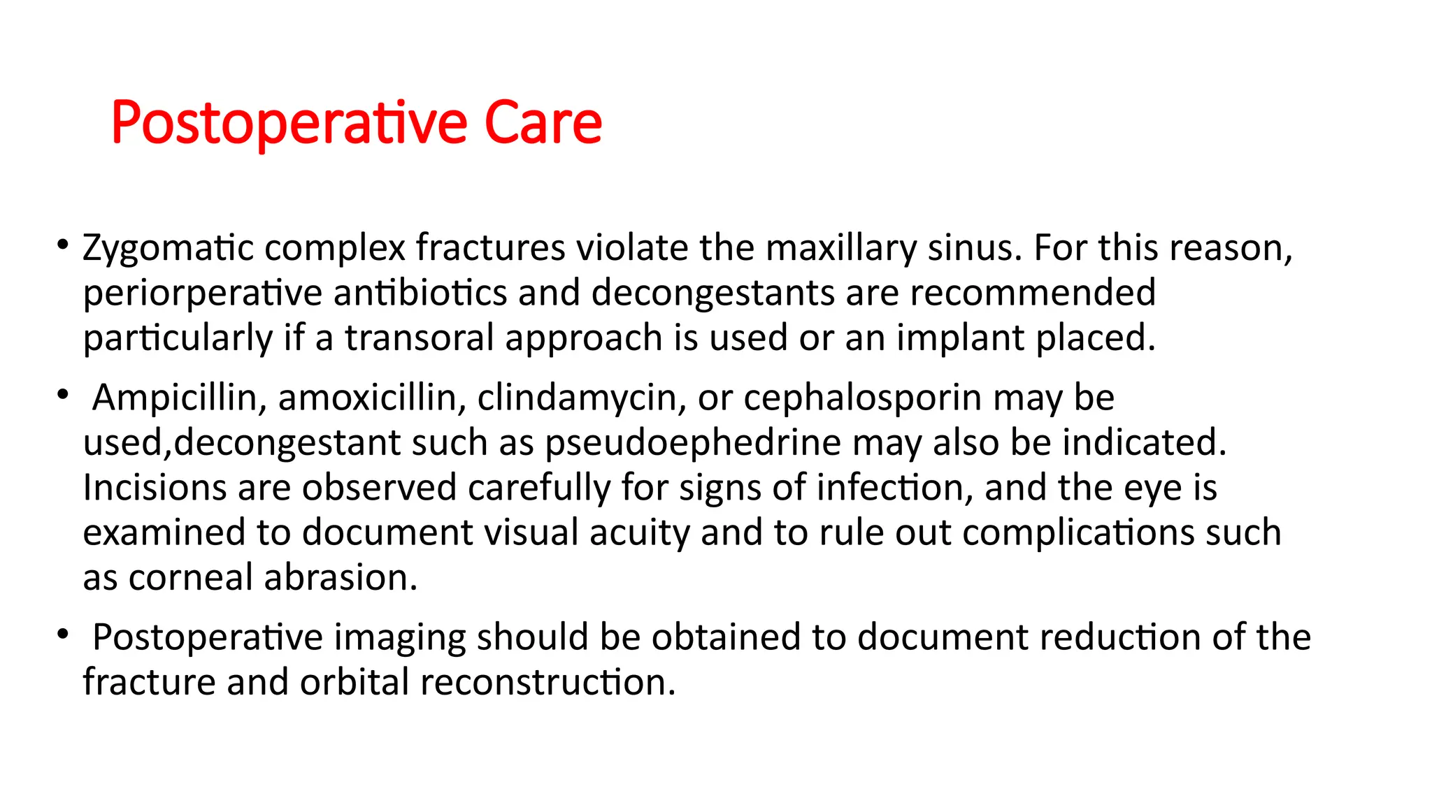 Postoperative Care
• Zygomatic complex fractures violate the maxillary sinus. For this reason,
periorperative antibiotics and decongestants are recommended
particularly if a transoral approach is used or an implant placed.
• Ampicillin, amoxicillin, clindamycin, or cephalosporin may be
used,decongestant such as pseudoephedrine may also be indicated.
Incisions are observed carefully for signs of infection, and the eye is
examined to document visual acuity and to rule out complications such
as corneal abrasion.
• Postoperative imaging should be obtained to document reduction of the
fracture and orbital reconstruction.
 