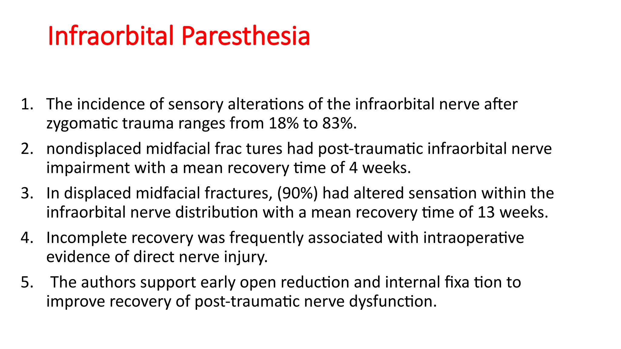 Infraorbital Paresthesia
1. The incidence of sensory alterations of the infraorbital nerve after
zygomatic trauma ranges from 18% to 83%.
2. nondisplaced midfacial frac tures had post-traumatic infraorbital nerve
impairment with a mean recovery time of 4 weeks.
3. In displaced midfacial fractures, (90%) had altered sensation within the
infraorbital nerve distribution with a mean recovery time of 13 weeks.
4. Incomplete recovery was frequently associated with intraoperative
evidence of direct nerve injury.
5. The authors support early open reduction and internal fixa tion to
improve recovery of post-traumatic nerve dysfunction.
 