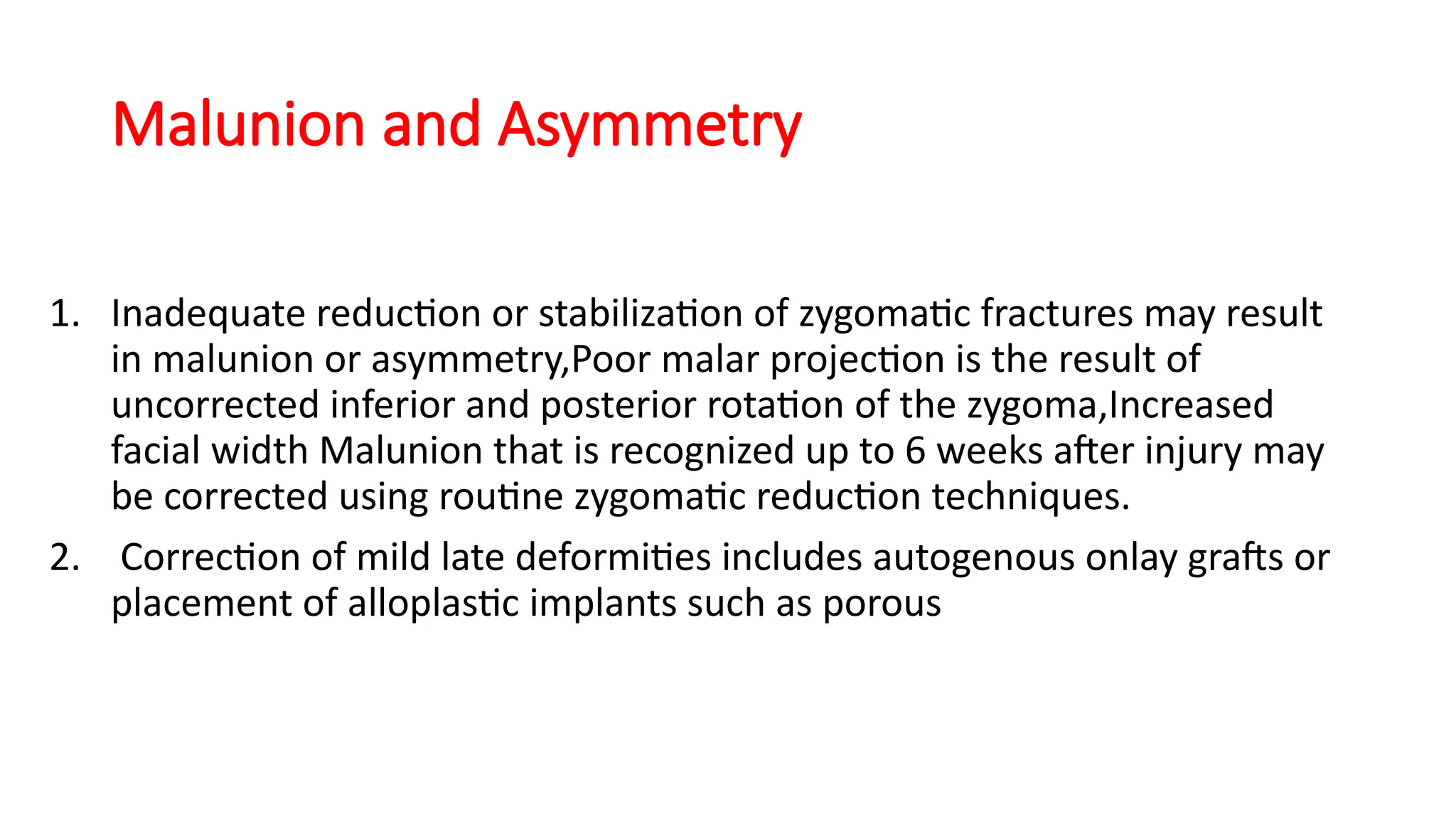 Malunion and Asymmetry
1. Inadequate reduction or stabilization of zygomatic fractures may result
in malunion or asymmetry,Poor malar projection is the result of
uncorrected inferior and posterior rotation of the zygoma,Increased
facial width Malunion that is recognized up to 6 weeks after injury may
be corrected using routine zygomatic reduction techniques.
2. Correction of mild late deformities includes autogenous onlay grafts or
placement of alloplastic implants such as porous
 