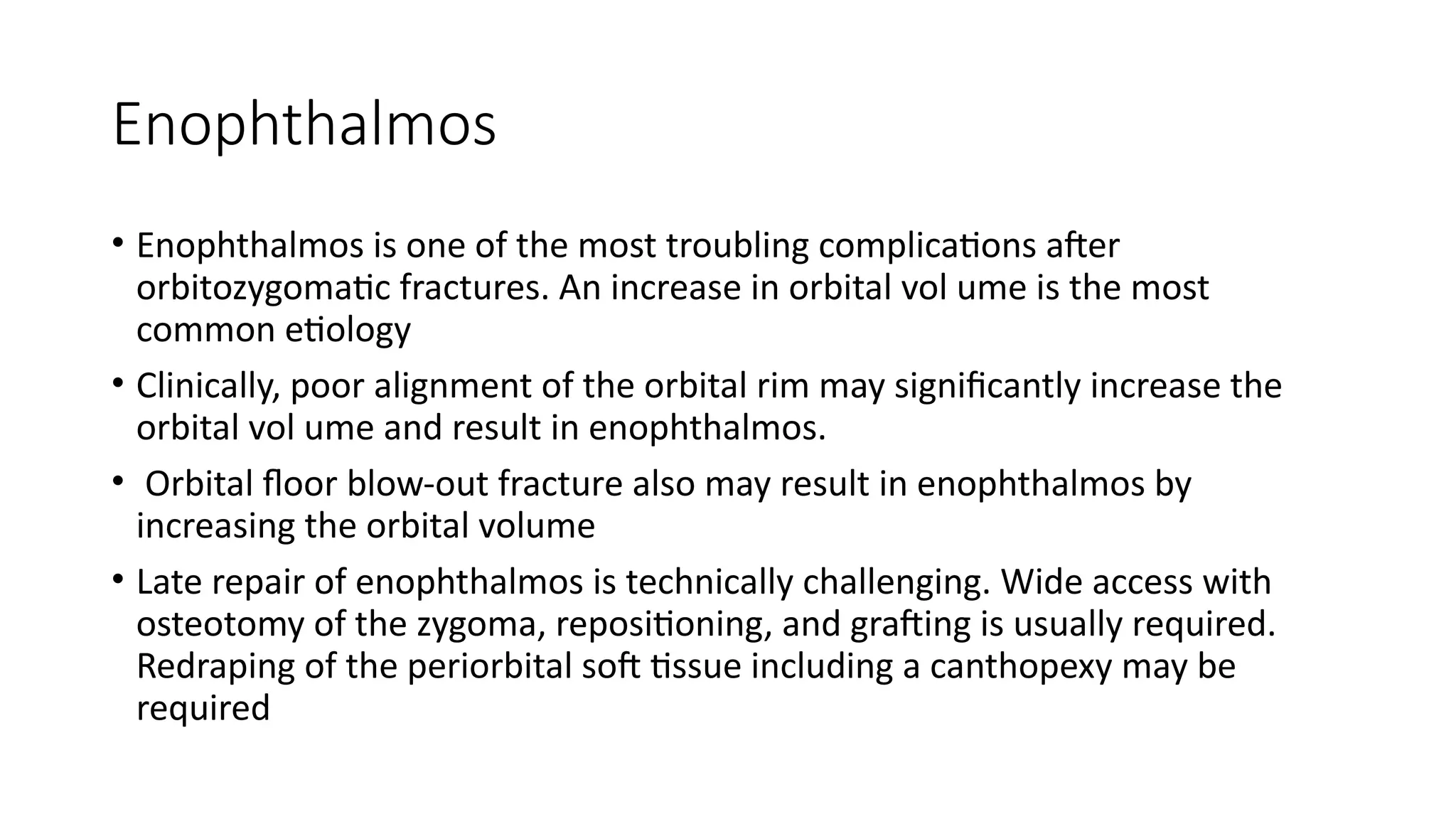 Enophthalmos
• Enophthalmos is one of the most troubling complications after
orbitozygomatic fractures. An increase in orbital vol ume is the most
common etiology
• Clinically, poor alignment of the orbital rim may significantly increase the
orbital vol ume and result in enophthalmos.
• Orbital floor blow-out fracture also may result in enophthalmos by
increasing the orbital volume
• Late repair of enophthalmos is technically challenging. Wide access with
osteotomy of the zygoma, repositioning, and grafting is usually required.
Redraping of the periorbital soft tissue including a canthopexy may be
required
 