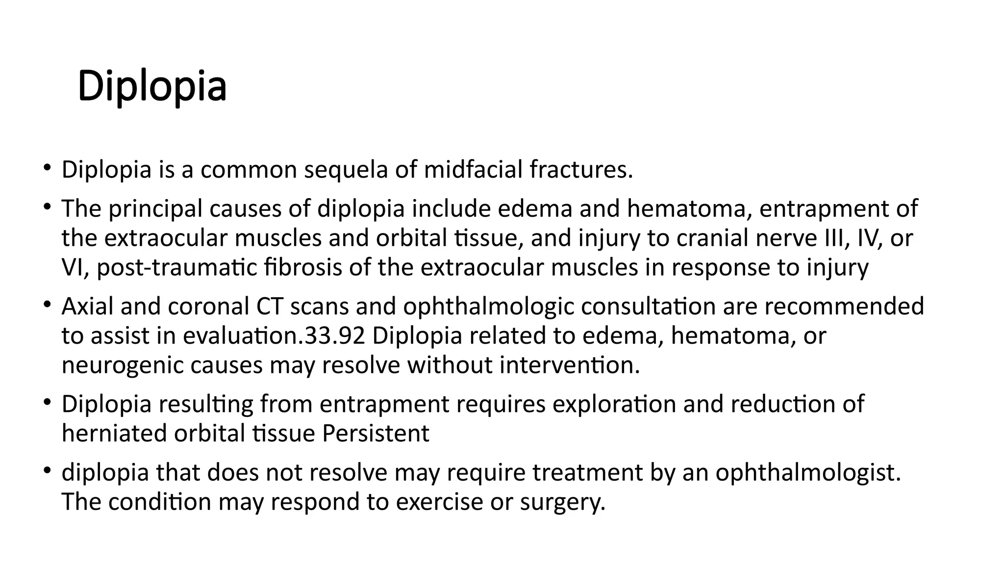 Diplopia
• Diplopia is a common sequela of midfacial fractures.
• The principal causes of diplopia include edema and hematoma, entrapment of
the extraocular muscles and orbital tissue, and injury to cranial nerve III, IV, or
VI, post-traumatic fibrosis of the extraocular muscles in response to injury
• Axial and coronal CT scans and ophthalmologic consultation are recommended
to assist in evaluation.33.92 Diplopia related to edema, hematoma, or
neurogenic causes may resolve without intervention.
• Diplopia resulting from entrapment requires exploration and reduction of
herniated orbital tissue Persistent
• diplopia that does not resolve may require treatment by an ophthalmologist.
The condition may respond to exercise or surgery.
 