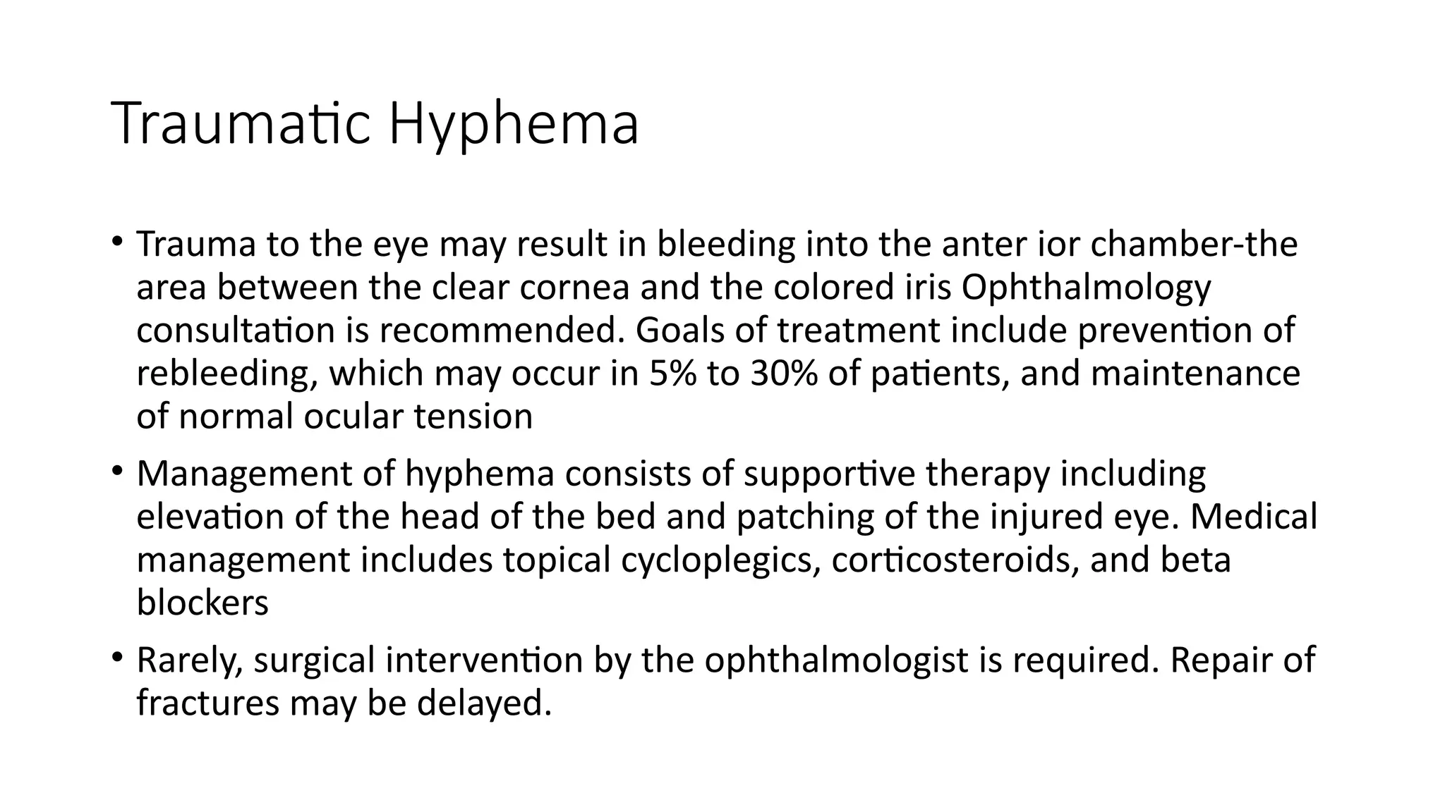 Traumatic Hyphema
• Trauma to the eye may result in bleeding into the anter ior chamber-the
area between the clear cornea and the colored iris Ophthalmology
consultation is recommended. Goals of treatment include prevention of
rebleeding, which may occur in 5% to 30% of patients, and maintenance
of normal ocular tension
• Management of hyphema consists of supportive therapy including
elevation of the head of the bed and patching of the injured eye. Medical
management includes topical cycloplegics, corticosteroids, and beta
blockers
• Rarely, surgical intervention by the ophthalmologist is required. Repair of
fractures may be delayed.
 