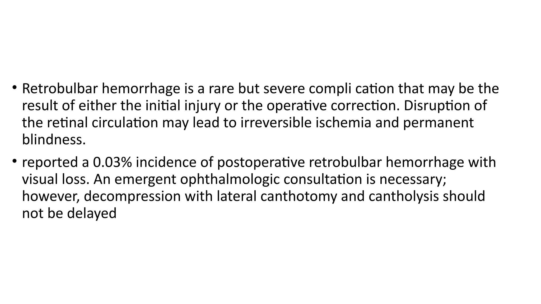 • Retrobulbar hemorrhage is a rare but severe compli cation that may be the
result of either the initial injury or the operative correction. Disruption of
the retinal circulation may lead to irreversible ischemia and permanent
blindness.
• reported a 0.03% incidence of postoperative retrobulbar hemorrhage with
visual loss. An emergent ophthalmologic consultation is necessary;
however, decompression with lateral canthotomy and cantholysis should
not be delayed
 