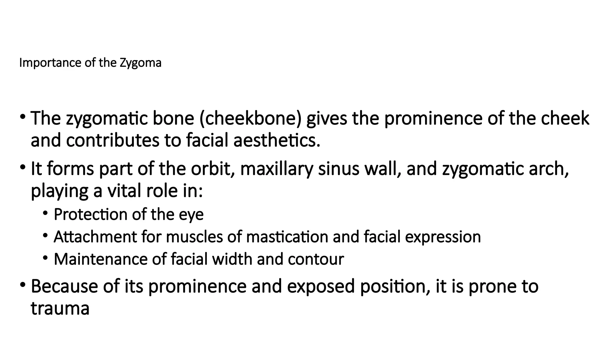 Importance of the Zygoma
• The zygomatic bone (cheekbone) gives the prominence of the cheek
and contributes to facial aesthetics.
• It forms part of the orbit, maxillary sinus wall, and zygomatic arch,
playing a vital role in:
• Protection of the eye
• Attachment for muscles of mastication and facial expression
• Maintenance of facial width and contour
• Because of its prominence and exposed position, it is prone to
trauma
 