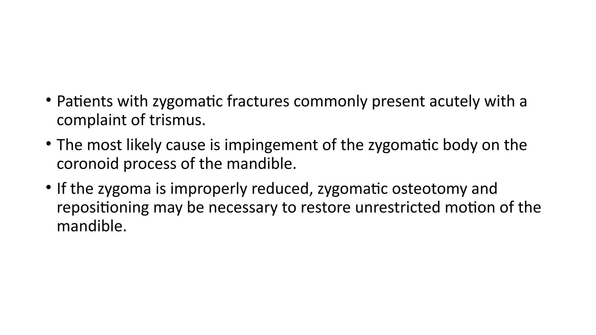 • Patients with zygomatic fractures commonly present acutely with a
complaint of trismus.
• The most likely cause is impingement of the zygomatic body on the
coronoid process of the mandible.
• If the zygoma is improperly reduced, zygomatic osteotomy and
repositioning may be necessary to restore unrestricted motion of the
mandible.
 