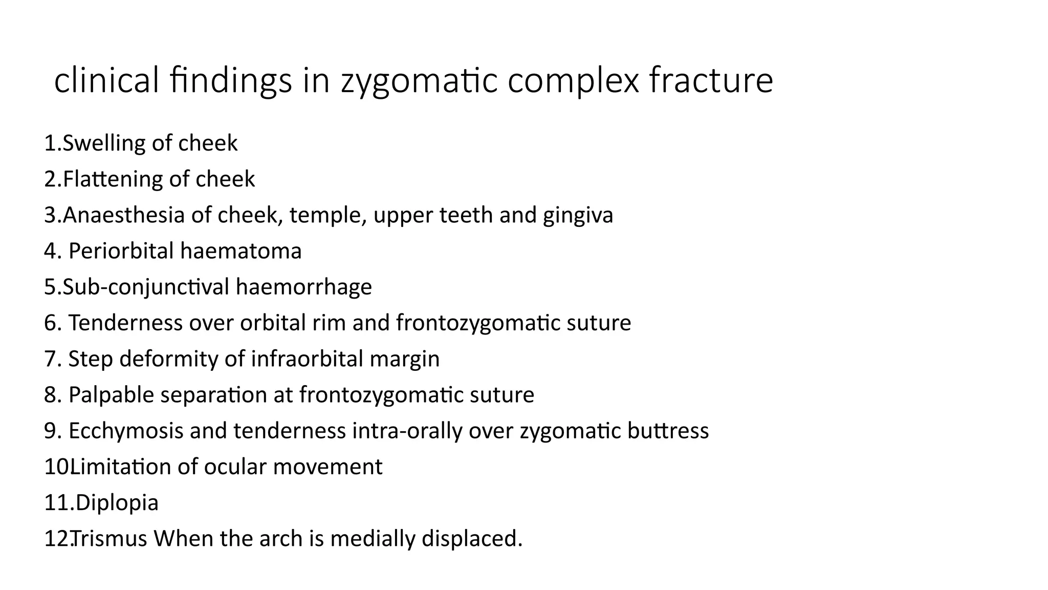 clinical findings in zygomatic complex fracture
1.Swelling of cheek
2.Flattening of cheek
3.Anaesthesia of cheek, temple, upper teeth and gingiva
4. Periorbital haematoma
5.Sub-conjunctival haemorrhage
6. Tenderness over orbital rim and frontozygomatic suture
7. Step deformity of infraorbital margin
8. Palpable separation at frontozygomatic suture
9. Ecchymosis and tenderness intra-orally over zygomatic buttress
10.
Limitation of ocular movement
11.Diplopia
12.
Trismus When the arch is medially displaced.
 