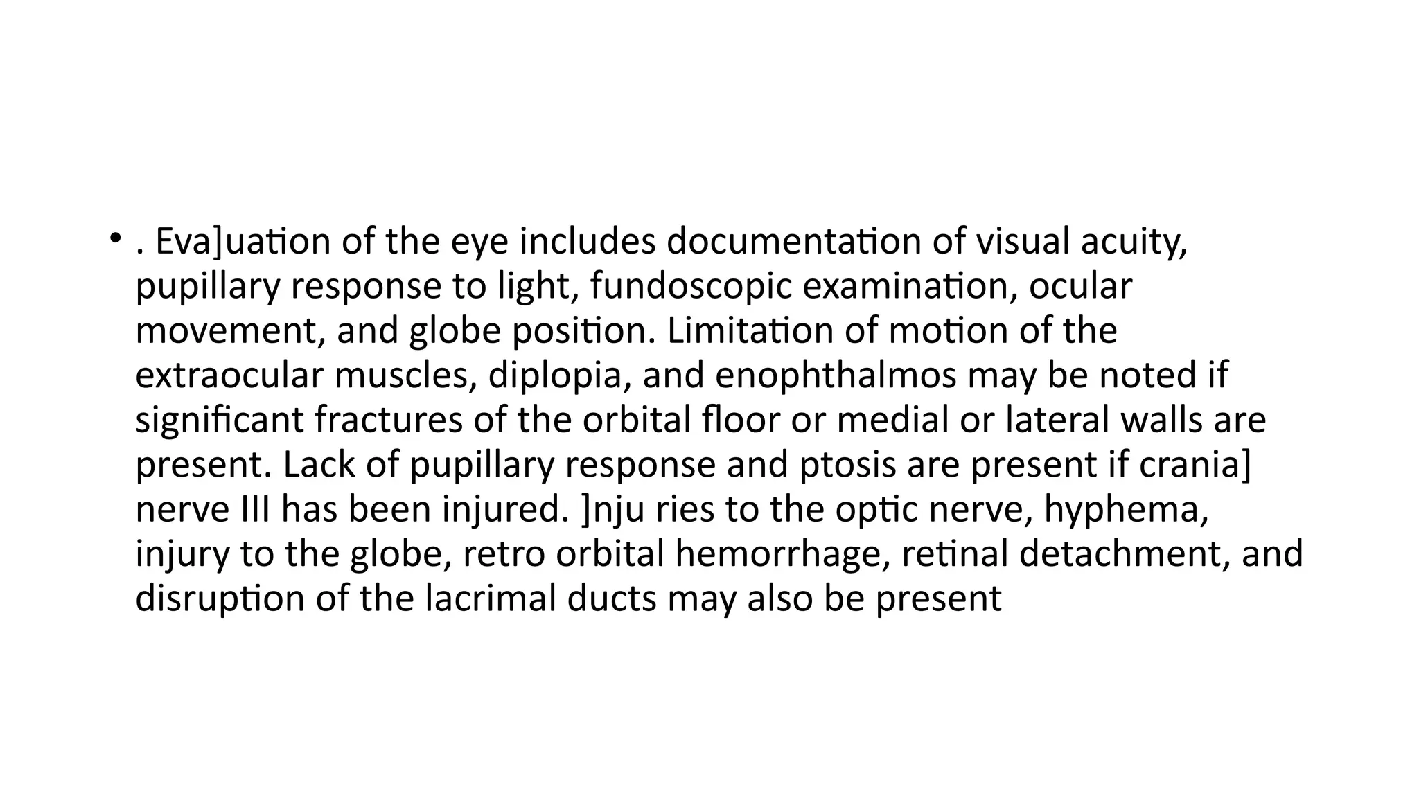• . Eva]uation of the eye includes documentation of visual acuity,
pupillary response to light, fundoscopic examination, ocular
movement, and globe position. Limitation of motion of the
extraocular muscles, diplopia, and enophthalmos may be noted if
significant fractures of the orbital floor or medial or lateral walls are
present. Lack of pupillary response and ptosis are present if crania]
nerve III has been injured. ]nju ries to the optic nerve, hyphema,
injury to the globe, retro orbital hemorrhage, retinal detachment, and
disruption of the lacrimal ducts may also be present
 