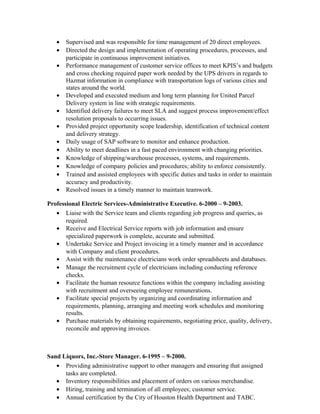 • Supervised and was responsible for time management of 20 direct employees.
• Directed the design and implementation of operating procedures, processes, and
participate in continuous improvement initiatives.
• Performance management of customer service offices to meet KPIS’s and budgets
and cross checking required paper work needed by the UPS drivers in regards to
Hazmat information in compliance with transportation logs of various cities and
states around the world.
• Developed and executed medium and long term planning for United Parcel
Delivery system in line with strategic requirements.
• Identified delivery failures to meet SLA and suggest process improvement/effect
resolution proposals to occurring issues.
• Provided project opportunity scope leadership, identification of technical content
and delivery strategy.
• Daily usage of SAP software to monitor and enhance production.
• Ability to meet deadlines in a fast paced environment with changing priorities.
• Knowledge of shipping/warehouse processes, systems, and requirements.
• Knowledge of company policies and procedures; ability to enforce consistently.
• Trained and assisted employees with specific duties and tasks in order to maintain
accuracy and productivity.
• Resolved issues in a timely manner to maintain teamwork.
Professional Electric Services-Administrative Executive. 6-2000 – 9-2003.
• Liaise with the Service team and clients regarding job progress and queries, as
required.
• Receive and Electrical Service reports with job information and ensure
specialized paperwork is complete, accurate and submitted.
• Undertake Service and Project invoicing in a timely manner and in accordance
with Company and client procedures.
• Assist with the maintenance electricians work order spreadsheets and databases.
• Manage the recruitment cycle of electricians including conducting reference
checks.
• Facilitate the human resource functions within the company including assisting
with recruitment and overseeing employee remunerations.
• Facilitate special projects by organizing and coordinating information and
requirements, planning, arranging and meeting work schedules and monitoring
results.
• Purchase materials by obtaining requirements, negotiating price, quality, delivery,
reconcile and approving invoices.
Sand Liquors, Inc.-Store Manager. 6-1995 – 9-2000.
• Providing administrative support to other managers and ensuring that assigned
tasks are completed.
• Inventory responsibilities and placement of orders on various merchandise.
• Hiring, training and termination of all employees; customer service.
• Annual certification by the City of Houston Health Department and TABC.
 