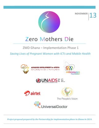 !!

!

!

!
!

NOVEMBER((

!

13#

######

ZMD#Ghana#–#Implementation#Phase#1#
######

Saving'Lives'of'Pregnant'Women'with'ICTs'and'Mobile'Health'

Project!proposal!prepared!by!the!Partnership!for!implementation!phase!in!Ghana!in!2014.!
!

!!!!!!

!

 