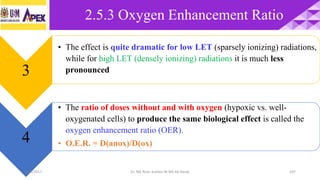 2.5.3 Oxygen Enhancement Ratio
107
3
• The effect is quite dramatic for low LET (sparsely ionizing) radiations,
while for high LET (densely ionizing) radiations it is much less
pronounced
4
• The ratio of doses without and with oxygen (hypoxic vs. well-
oxygenated cells) to produce the same biological effect is called the
oxygen enhancement ratio (OER).
• O.E.R. = D(anox)/D(ox)
22/3/2017 Dr. Nik Noor Ashikin Bt Nik Ab Razak
 