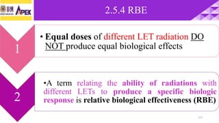 2.5.4 RBE
113
1
• Equal doses of different LET radiation DO
NOT produce equal biological effects
2
•A term relating the ability of radiations with
different LETs to produce a specific biologic
response is relative biological effectiveness (RBE)
 