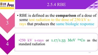 2.5.4 RBE
114
3
• RBE is defined as the comparison of a dose of
some test radiation to the dose of 250 kV x-
rays that produces the same biologic response
4
•250 kV x-rays or 1.17/1.33 MeV 60Co as the
standard radiation
 