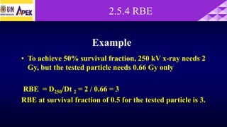 Example
• To achieve 50% survival fraction, 250 kV x-ray needs 2
Gy, but the tested particle needs 0.66 Gy only
RBE = D250/Dt 2 = 2 / 0.66 = 3
RBE at survival fraction of 0.5 for the tested particle is 3.
2.5.4 RBE
 