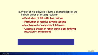 http://dmco.ucla.edu/McBride_Lab
WMcB2008
5. Which of the following is NOT a characteristic of the
indirect action of ionizing radiation
– Production of diffusible free radicals
– Production of reactive oxygen species
– Involvement of anti-oxidant defenses
– Causes a change in redox within a cell favoring
reduction of constituents
#4 the free radicals produced makes ionizing
radiation an oxidative stress overall
 