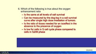 http://dmco.ucla.edu/McBride_Lab
WMcB2008
6. Which of the following is true about the oxygen
enhancement ratio
– Is the same at all levels of cell survival
– Can be measured by the dog-leg in a cell survival
curve after single high dose irradiation of tumors
– Is the ratio of doses needed for an isoeffect in the
absence to the presence of oxygen
– Is low for cells in S cell cycle phase compared to
cells in G2/M phase
#3 responses should be compared by the doses
needed for a particular isoeffect. The OER varies with
the level of effect eg survival
 