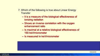 http://dmco.ucla.edu/McBride_Lab
WMcB2008
7. Which of the following is true about Linear Energy
Transfer
– It is a measure of the biological effectiveness of
ionizing radiation
– Shows an inverse correlation with the oxygen
enhancement ratio
– Is maximal at a relative biological effectiveness of
150 keV/micrometer
– Is measured in keV/micrometer
#4 LET is an average value imparted per unit path length.
Because the radiations vary in energy, the LET is not
biologically very useful
 