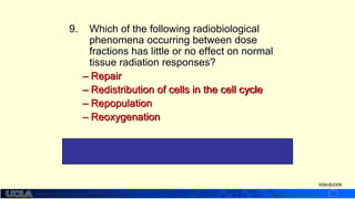http://dmco.ucla.edu/McBride_Lab
WMcB2008
9. Which of the following radiobiological
phenomena occurring between dose
fractions has little or no effect on normal
tissue radiation responses?
– Repair
– Redistribution of cells in the cell cycle
– Repopulation
– Reoxygenation
#4 – Normal tissues are generally considered to be well
oxygenated
 