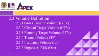2.3 Volume Definition
2.3.1 Gross Tumour Volume (GTV)
2.3.2 Clinical Target Volume (CTV)
2.3.3 Planning Target Volume (PTV)
2.3.4 Treated Volume (TV)
2.3.5 Irradiated Volume (Iv)
2.3.6 Organs At Risk (Oar)
1322/3/2017 Dr. Nik Noor Ashikin Bt Nik Ab Razak
 