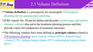 •Volume definition is a prerequisite for meaningful 3-D treatment
planning and for accurate dose reporting.
•ICRU reports No. 50 and 62 define and describe several target and critical
structure volumes that aid in the treatment planning process and that
provide a basis for comparison of treatment outcomes.
•The following volumes have been defined as principal volumes related to
3-D treatment planning: gross tumour volume (GTV), clinical target
volume (CTV), internal target volume (ITV) and planning target volume
(PTV)
2.3 Volume Definition
 