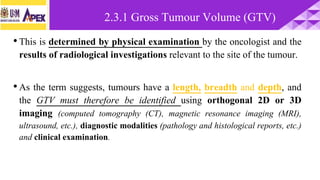 •This is determined by physical examination by the oncologist and the
results of radiological investigations relevant to the site of the tumour.
•As the term suggests, tumours have a length, breadth and depth, and
the GTV must therefore be identified using orthogonal 2D or 3D
imaging (computed tomography (CT), magnetic resonance imaging (MRI),
ultrasound, etc.), diagnostic modalities (pathology and histological reports, etc.)
and clinical examination.
2.3.1 Gross Tumour Volume (GTV)
 