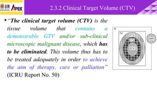 •“The clinical target volume (CTV) is the
tissue volume that contains a
demonstrable GTV and/or sub-clinical
microscopic malignant disease, which has
to be eliminated. This volume thus has to
be treated adequately in order to achieve
the aim of therapy, cure or palliation”
(ICRU Report No. 50)
2.3.2 Clinical Target Volume (CTV)
 