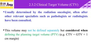 •Usually determined by the radiation oncologist, often after
other relevant specialists such as pathologists or radiologists
have been consulted.
•This volume may not be defined separately but considered when
defining the planning target volume (PTV) (e.g. CTV = GTV + 1
cm margin)
2.3.2 Clinical Target Volume (CTV)
 