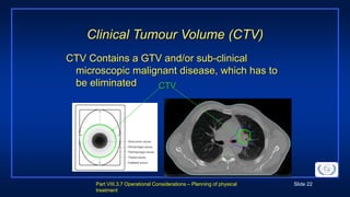 Part VIII.3.7 Operational Considerations – Planning of physical
treatment
Slide 22
Clinical Tumour Volume (CTV)
CTV Contains a GTV and/or sub-clinical
microscopic malignant disease, which has to
be eliminated CTV
 