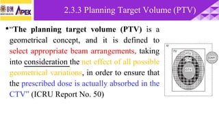 •“The planning target volume (PTV) is a
geometrical concept, and it is defined to
select appropriate beam arrangements, taking
into consideration the net effect of all possible
geometrical variations, in order to ensure that
the prescribed dose is actually absorbed in the
CTV” (ICRU Report No. 50)
2.3.3 Planning Target Volume (PTV)
 