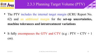 22/3/2017 Dr. Nik Noor Ashikin Bt Nik Ab Razak 24
• The PTV includes the internal target margin (ICRU Report No.
62) and an additional margin for the set-up uncertainties,
machine tolerances and intratreatment variations
• It fully encompasses the GTV and CTV (e.g : PTV = CTV + 1
cm).
2.3.3 Planning Target Volume (PTV)
 