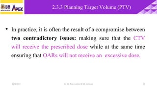 22/3/2017 Dr. Nik Noor Ashikin Bt Nik Ab Razak 25
• In practice, it is often the result of a compromise between
two contradictory issues: making sure that the CTV
will receive the prescribed dose while at the same time
ensuring that OARs will not receive an excessive dose.
2.3.3 Planning Target Volume (PTV)
 