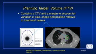 Part VIII.3.7 Operational Considerations – Planning of physical
treatment
Slide 26
Planning Target Volume (PTV)
• Contains a CTV and a margin to account for
variation is size, shape and position relative
to treatment beams
PTV
 