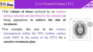 •The volume of tissue enclosed by an isodose
surface selected and specified by the clinician as
being appropriate to achieve the aim of
treatment.
•For example, this may be the volume
encompassed within the 95% isodose surface
(with 100% in the centre of the PTV) for a
curative treatment plan.
2.3.4 Treated Volume (TV)
 