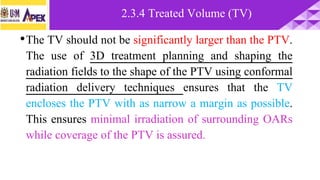 •The TV should not be significantly larger than the PTV.
The use of 3D treatment planning and shaping the
radiation fields to the shape of the PTV using conformal
radiation delivery techniques ensures that the TV
encloses the PTV with as narrow a margin as possible.
This ensures minimal irradiation of surrounding OARs
while coverage of the PTV is assured.
2.3.4 Treated Volume (TV)
 