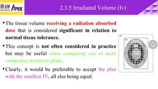 •The tissue volume receiving a radiation absorbed
dose that is considered significant in relation to
normal tissue tolerance.
•This concept is not often considered in practice
but may be useful when comparing one or more
competing treatment plans.
•Clearly, it would be preferable to accept the plan
with the smallest IV, all else being equal.
2.3.5 Irradiated Volume (Iv)
 