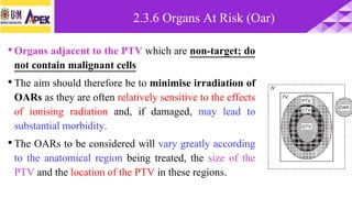 •Organs adjacent to the PTV which are non-target; do
not contain malignant cells
•The aim should therefore be to minimise irradiation of
OARs as they are often relatively sensitive to the effects
of ionising radiation and, if damaged, may lead to
substantial morbidity.
•The OARs to be considered will vary greatly according
to the anatomical region being treated, the size of the
PTV and the location of the PTV in these regions.
2.3.6 Organs At Risk (Oar)
 
