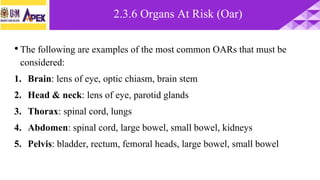 •The following are examples of the most common OARs that must be
considered:
1. Brain: lens of eye, optic chiasm, brain stem
2. Head & neck: lens of eye, parotid glands
3. Thorax: spinal cord, lungs
4. Abdomen: spinal cord, large bowel, small bowel, kidneys
5. Pelvis: bladder, rectum, femoral heads, large bowel, small bowel
2.3.6 Organs At Risk (Oar)
 